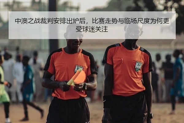 中澳之战裁判安排出炉后，比赛走势与临场尺度为何更受球迷关注